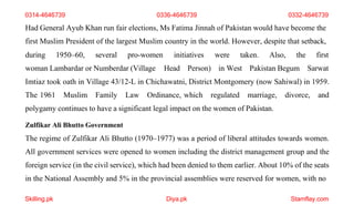 Skilling.pk Diya.pk Stamflay.com
Had General Ayub Khan run fair elections, Ms Fatima Jinnah of Pakistan would have become the
first Muslim President of the largest Muslim country in the world. However, despite that setback,
during 1950–60, several pro-women initiatives were taken. Also, the
woman Lambardar or Numberdar (Village Head Person) in West Pakistan Begum
first
Sarwat
Imtiaz took oath in Village 43/12-L in Chichawatni, District Montgomery (now Sahiwal) in 1959.
The 1961 Muslim Family Law Ordinance, which regulated marriage, divorce, and
polygamy continues to have a significant legal impact on the women of Pakistan.
Zulfikar Ali Bhutto Government
The regime of Zulfikar Ali Bhutto (1970–1977) was a period of liberal attitudes towards women.
All government services were opened to women including the district management group and the
foreign service (in the civil service), which had been denied to them earlier. About 10% of the seats
in the National Assembly and 5% in the provincial assemblies were reserved for women, with no
0314-4646739 0336-4646739 0332-4646739
 