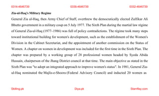 Skilling.pk Diya.pk Stamflay.com
0314-4646739 0336-4646739 0332-4646739
Zia-ul-Haq's Military Regime
General Zia ul-Haq, then Army Chief of Staff, overthrew the democratically elected Zulfikar Ali
Bhutto government in a military coup on 5 July 1977. The Sixth Plan during the martial law régime
of General Zia-ul-Haq (1977–1986) was full of policy contradictions. The régime took many steps
toward institutional building for women's development, such as the establishment of the Women's
Division in the Cabinet Secretariat, and the appointment of another commission on the Status of
Women. A chapter on women in development was included for the first time in the Sixth Plan. The
chapter was prepared by a working group of 28 professional women headed by Syeda Abida
Hussain, chairperson of the Jhang District council at that time. The main objective as stated in the
Sixth Plan was "to adopt an integrated approach to improve women's status". In 1981, General Zia-
ul-Haq nominated the Majlis-e-Shoora (Federal Advisory Council) and inducted 20 women as
 