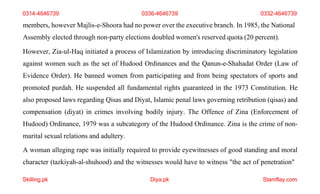 Skilling.pk Diya.pk Stamflay.com
members, however Majlis-e-Shoora had no power over the executive branch. In 1985, the National
Assembly elected through non-party elections doubled women's reserved quota (20 percent).
However, Zia-ul-Haq initiated a process of Islamization by introducing discriminatory legislation
against women such as the set of Hudood Ordinances and the Qanun-e-Shahadat Order (Law of
Evidence Order). He banned women from participating and from being spectators of sports and
promoted purdah. He suspended all fundamental rights guaranteed in the 1973 Constitution. He
also proposed laws regarding Qisas and Diyat, Islamic penal laws governing retribution (qisas) and
compensation (diyat) in crimes involving bodily injury. The Offence of Zina (Enforcement of
Hudood) Ordinance, 1979 was a subcategory of the Hudood Ordinance. Zina is the crime of non-
marital sexual relations and adultery.
A woman alleging rape was initially required to provide eyewitnesses of good standing and moral
character (tazkiyah-al-shuhood) and the witnesses would have to witness "the act of penetration"
0314-4646739 0336-4646739 0332-4646739
 