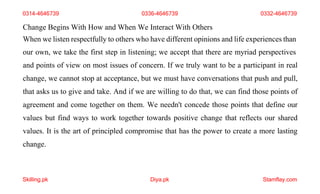 Skilling.pk Diya.pk Stamflay.com
Change Begins With How and When We Interact With Others
When we listen respectfully to others who have different opinions and life experiences than
our own, we take the first step in listening; we accept that there are myriad perspectives
and points of view on most issues of concern. If we truly want to be a participant in real
change, we cannot stop at acceptance, but we must have conversations that push and pull,
that asks us to give and take. And if we are willing to do that, we can find those points of
agreement and come together on them. We needn't concede those points that define our
values but find ways to work together towards positive change that reflects our shared
values. It is the art of principled compromise that has the power to create a more lasting
change.
0314-4646739 0336-4646739 0332-4646739
 