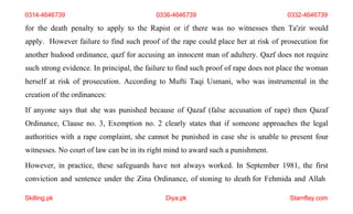 Skilling.pk Diya.pk Stamflay.com
0314-4646739 0336-4646739 0332-4646739
for the death penalty to apply to the Rapist or if there was no witnesses then Ta'zir would
apply. However failure to find such proof of the rape could place her at risk of prosecution for
another hudood ordinance, qazf for accusing an innocent man of adultery. Qazf does not require
such strong evidence. In principal, the failure to find such proof of rape does not place the woman
herself at risk of prosecution. According to Mufti Taqi Usmani, who was instrumental in the
creation of the ordinances:
If anyone says that she was punished because of Qazaf (false accusation of rape) then Qazaf
Ordinance, Clause no. 3, Exemption no. 2 clearly states that if someone approaches the legal
authorities with a rape complaint, she cannot be punished in case she is unable to present four
witnesses. No court of law can be in its right mind to award such a punishment.
However, in practice, these safeguards have not always worked. In September 1981, the first
conviction and sentence under the Zina Ordinance, of stoning to death for Fehmida and Allah
 