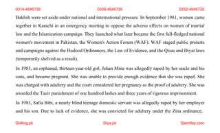 Skilling.pk Diya.pk Stamflay.com
0314-4646739 0336-4646739 0332-4646739
Bakhsh were set aside under national and international pressure. In September 1981, women came
together in Karachi in an emergency meeting to oppose the adverse effects on women of martial
law and the Islamization campaign. They launched what later became the first full-fledged national
women's movement in Pakistan, the Women's Action Forum (WAF). WAF staged public protests
and campaigns against the Hudood Ordinances, the Law of Evidence, and the Qisas and Diyat laws
(temporarily shelved as a result).
In 1983, an orphaned, thirteen-year-old girl, Jehan Mina was allegedly raped by her uncle and his
sons, and became pregnant. She was unable to provide enough evidence that she was raped. She
was charged with adultery and the court considered her pregnancy as the proof of adultery. She was
awarded the Tazir punishment of one hundred lashes and three years of rigorous imprisonment.
In 1983, Safia Bibi, a nearly blind teenage domestic servant was allegedly raped by her employer
and his son. Due to lack of evidence, she was convicted for adultery under the Zina ordinance,
 