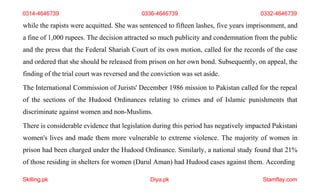 Skilling.pk Diya.pk Stamflay.com
while the rapists were acquitted. She was sentenced to fifteen lashes, five years imprisonment, and
a fine of 1,000 rupees. The decision attracted so much publicity and condemnation from the public
and the press that the Federal Shariah Court of its own motion, called for the records of the case
and ordered that she should be released from prison on her own bond. Subsequently, on appeal, the
finding of the trial court was reversed and the conviction was set aside.
The International Commission of Jurists' December 1986 mission to Pakistan called for the repeal
of the sections of the Hudood Ordinances relating to crimes and of Islamic punishments that
discriminate against women and non-Muslims.
There is considerable evidence that legislation during this period has negatively impacted Pakistani
women's lives and made them more vulnerable to extreme violence. The majority of women in
prison had been charged under the Hudood Ordinance. Similarly, a national study found that 21%
of those residing in shelters for women (Darul Aman) had Hudood cases against them. According
0314-4646739 0336-4646739 0332-4646739
 