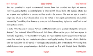 Skilling.pk Diya.pk Stamflay.com
0314-4646739 0336-4646739 0332-4646739
She also promised to repeal controversial Hudood laws that curtailed the rights of women.
However, during her two incomplete terms in office (1988–90 and 1993–96), Benazir Bhutto did
not propose any legislation to improve welfare services for women. She was not able to repeal a
single one of Zia-ul-Haq's Islamisation laws. By virtue of the eighth constitutional amendment
imposed by Zia-ul-Haq, these laws were protected both from ordinary legislative modification and
from judicial review.
In early 1988, the case of Shahida Parveen and Muhammad Sarwar sparked bitter public criticism.
Shahida's first husband, Khushi Muhammad, had divorced her and the papers had been signed in
front of a magistrate. The husband however, had not registered the divorce documents in the local
council as required by law, rendering the divorce not legally binding. Unaware of this, Shahida,
after her mandatory 96-day period of waiting (iddat), remarried. Her first husband, rebounding from
a failed attempt at a second marriage, decided he wanted his first wife Shahida back. Shahida's
 