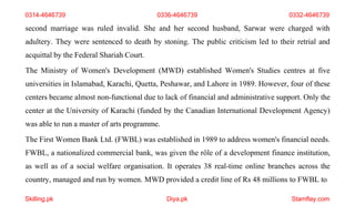 Skilling.pk Diya.pk Stamflay.com
second marriage was ruled invalid. She and her second husband, Sarwar were charged with
adultery. They were sentenced to death by stoning. The public criticism led to their retrial and
acquittal by the Federal Shariah Court.
The Ministry of Women's Development (MWD) established Women's Studies centres at five
universities in Islamabad, Karachi, Quetta, Peshawar, and Lahore in 1989. However, four of these
centers became almost non-functional due to lack of financial and administrative support. Only the
center at the University of Karachi (funded by the Canadian International Development Agency)
was able to run a master of arts programme.
The First Women Bank Ltd. (FWBL) was established in 1989 to address women's financial needs.
FWBL, a nationalized commercial bank, was given the rôle of a development finance institution,
as well as of a social welfare organisation. It operates 38 real-time online branches across the
country, managed and run by women. MWD provided a credit line of Rs 48 millions to FWBL to
0314-4646739 0336-4646739 0332-4646739
 