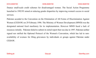 Skilling.pk Diya.pk Stamflay.com
finance small-scale credit schemes for disadvantaged women. The Social Action Programme
launched in 1992/93 aimed at reducing gender disparities by improving women's access to social
services.
Pakistan acceded to the Convention on the Elimination of All Forms of Discrimination Against
Women (CEDAW) on 29 February 1996. The Ministry of Women Development (MWD) was the
designated national focal machinery for its implementation. However MWD faced a lack of
resources initially. Pakistan failed to submit its initial report that was due in 1997. Pakistan neither
signed nor ratified the Optional Protocol of the Women's Convention, which has led to non-
availability of avenues for filing grievances by individuals or groups against Pakistan under
CEDAW.
0314-4646739 0336-4646739 0332-4646739
 