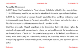 Skilling.pk Diya.pk Stamflay.com
0314-4646739 0336-4646739 0332-4646739
Nawaz Sharif Government
In 1997, Nawaz Sharif was elected as Prime Minister. He had also held office for a truncated term
(1990–1993), during which he had promised to adopt Islamic law as the supreme law of Pakistan.
In 1997, the Nawaz Sharif government formally enacted the Qisas and Diyat Ordinance, which
institutes shariah-based changes in Pakistan's criminal law. The ordinance had earlier been kept in
force by invoking the president's power to re-issue it every four months.
Sharif then proposed a fifteenth amendment to the Constitution that would entirely replace the
existing legal system with a comprehensive Islamic one and would override the "constitution and
any law or judgment of any court." The proposal was approved in the National Assembly (lower
house), where Sharif's party has a commanding majority, but, it remained stalled in the Senate after
facing strong opposition from women's groups, human rights activists, and opposition political
parties.
 