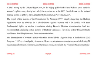 Skilling.pk Diya.pk Stamflay.com
A 1997 ruling by the Lahore High Court, in the highly publicised Saima Waheed case, upheld a
woman's right to marry freely but called for amendments to the 1965 Family Laws, on the basis of
Islamic norms, to enforce parental authority to discourage "love marriages".
The report of the Inquiry of the Commission for Women (1997) clearly stated that the Hudood
legislation must be repealed as it discriminates against women and is in conflict with their
fundamental rights. A similar commission during Benazir Bhutto's administration had also
recommended amending certain aspects of Hudood Ordinance. However, neither Benazir Bhutto
nor Nawaz Sharif implemented these recommendations.
The enhancement of women's status was stated as one of the 16 goals listed in the Pakistan 2010
Program (1997), a critical policy document. However, the document omits women while listing 21
major areas of interests. Similarly, another major policy document, the "Human Development and
0314-4646739 0336-4646739 0332-4646739
 