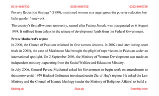 Skilling.pk Diya.pk Stamflay.com
Poverty Reduction Strategy" (1999), mentioned women as a target group for poverty reduction but
lacks gender framework.
The country's first all-women university, named after Fatima Jinnah, was inaugurated on 6 August
1998. It suffered from delays in the release of development funds from the Federal Government.
Pervez Musharraf's regime
In 2000, the Church of Pakistan ordained its first women deacons. In 2002 (and later during court
trials in 2005), the case of Mukhtaran Mai brought the plight of rape victims in Pakistan under an
international spotlight. On 2 September 2004, the Ministry of Women Development was made an
independent ministry, separating from the Social Welfare and Education Ministry.
In July 2006, General Pervez Musharraf asked his Government to begin work on amendments to
the controversial 1979 Hudood Ordinance introduced under Zia-ul-Haq's régime. He asked the Law
Ministry and the Council of Islamic Ideology (under the Ministry of Religious Affairs) to build a
0314-4646739 0336-4646739 0332-4646739
 