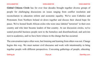 Skilling.pk Diya.pk Stamflay.com
0314-4646739 0336-4646739 0332-4646739
Global Citizens Circle has for over four decades brought together diverse groups of
people for challenging discussions on issues ranging from conflict resolution and
reconciliation to education reform and economic equality. We've seen Catholics and
Protestants from Northern Ireland sit down together and discuss their shared hope for
peace. We've hosted South African exiles who were once labeled "terrorists" in their own
country and who later became leaders of that country. At our discussion circles, we've
seated powerful business people next to the homeless and disenfranchised, and activists
next to academics, and we have born witness to the change that has occurred.
The conversation topics often were, but listening and learning from others was not. Change
begins this way. We must nurture civil discourse and work with intentionality to bring
together people with different perspectives. Convening gatherings of people, educating
 