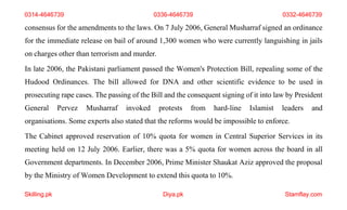 Skilling.pk Diya.pk Stamflay.com
consensus for the amendments to the laws. On 7 July 2006, General Musharraf signed an ordinance
for the immediate release on bail of around 1,300 women who were currently languishing in jails
on charges other than terrorism and murder.
In late 2006, the Pakistani parliament passed the Women's Protection Bill, repealing some of the
Hudood Ordinances. The bill allowed for DNA and other scientific evidence to be used in
prosecuting rape cases. The passing of the Bill and the consequent signing of it into law by President
General Pervez Musharraf invoked protests from hard-line Islamist leaders and
organisations. Some experts also stated that the reforms would be impossible to enforce.
The Cabinet approved reservation of 10% quota for women in Central Superior Services in its
meeting held on 12 July 2006. Earlier, there was a 5% quota for women across the board in all
Government departments. In December 2006, Prime Minister Shaukat Aziz approved the proposal
by the Ministry of Women Development to extend this quota to 10%.
0314-4646739 0336-4646739 0332-4646739
 