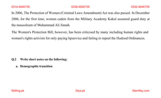 Skilling.pk Diya.pk Stamflay.com
In 2006, The Protection of Women (Criminal Laws Amendment) Act was also passed. In December
2006, for the first time, women cadets from the Military Academy Kakul assumed guard duty at
the mausoleum of Muhammad Ali Jinnah.
The Women's Protection Bill, however, has been criticised by many including human rights and
women's rights activists for only paying lipservice and failing to repeal the Hudood Ordinances.
Q.2 Write short notes on the following:
a. Demographic transition
0314-4646739 0336-4646739 0332-4646739
 
