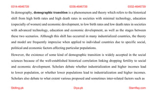 Skilling.pk Diya.pk Stamflay.com
0314-4646739 0336-4646739 0332-4646739
In demography, demographic transition is a phenomenon and theory which refers to the historical
shift from high birth rates and high death rates in societies with minimal technology, education
(especially of women) and economic development, to low birth rates and low death rates in societies
with advanced technology, education and economic development, as well as the stages between
these two scenarios. Although this shift has occurred in many industrialized countries, the theory
and model are frequently imprecise when applied to individual countries due to specific social,
political and economic factors affecting particular populations.
However, the existence of some kind of demographic transition is widely accepted in the social
sciences because of the well-established historical correlation linking dropping fertility to social
and economic development. Scholars debate whether industrialization and higher incomes lead
to lower population, or whether lower populations lead to industrialization and higher incomes.
Scholars also debate to what extent various proposed and sometimes inter-related factors such as
 