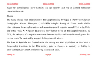 Skilling.pk Diya.pk Stamflay.com
higher per capita income, lower mortality, old-age security, and rise of demand for human
capital are involved.
History
The theory is based on an interpretation of demographic history developed in 1929 by the American
demographer Warren Thompson (1887–1973). Adolphe Landry of France made similar
observations on demographic patterns and population growth potential around 1934. In the 1940s
and 1950s Frank W. Notestein developed a more formal theory of demographic transition. By
2009, the existence of a negative correlation between fertility and industrial development had
become one of the most widely accepted findings in social science.
The Jews of Bohemia and Moravia were the among the first populations to experience a
demographic transition, in the 18th century, prior to changes in mortality or fertility in
other European Jews or in Christians living in the Czech lands.
0314-4646739 0336-4646739 0332-4646739
 