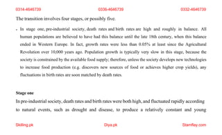 Skilling.pk Diya.pk Stamflay.com
The transition involves four stages, or possibly five.
 In stage one, pre-industrial society, death rates and birth rates are high and roughly in balance. All
human populations are believed to have had this balance until the late 18th century, when this balance
ended in Western Europe. In fact, growth rates were less than 0.05% at least since the Agricultural
Revolution over 10,000 years ago. Population growth is typically very slow in this stage, because the
society is constrained by the available food supply; therefore, unless the society develops new technologies
to increase food production (e.g. discovers new sources of food or achieves higher crop yields), any
fluctuations in birth rates are soon matched by death rates.
Stage one
In pre-industrial society, death rates and birth rates were both high, and fluctuated rapidly according
to natural events, such as drought and disease, to produce a relatively constant and young
0314-4646739 0336-4646739 0332-4646739
 