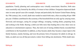 Skilling.pk Diya.pk Stamflay.com
0314-4646739 0336-4646739 0332-4646739
population. Family planning and contraception were virtually nonexistent; therefore, birth rates
were essentially only limited by the ability of women to bear children. Emigration depressed death
rates in some special cases (for example, Europe and particularly the Eastern United States during
the 19th century), but, overall, death rates tended to match birth rates, often exceeding 40 per 1000
per year. Children contributed to the economy of the household from an early age by carrying water,
firewood, and messages, caring for younger siblings, sweeping, washing dishes, preparing food,
and working in the fields. Raising a child cost little more than feeding him or her; there were no
education or entertainment expenses. Thus, the total cost of raising children barely exceeded their
contribution to the household. In addition, as they became adults they became a major input to the
family business, mainly farming, and were the primary form of insurance for adults in old age. In
India, an adult son was all that prevented a widow from falling into destitution. While death rates
 