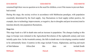 Skilling.pk Diya.pk Stamflay.com
remained high there was no question as to the need for children, even if the means to prevent them
had existed.
During this stage, the society evolves in accordance with Malthusian paradigm, with population
essentially determined by the food supply. Any fluctuations in food supply (either positive, for
example, due to technology improvements, or negative, due to droughts and pest invasions) tend to
translate directly into population fluctuations.
Stage two
This stage leads to a fall in death rates and an increase in population. The changes leading to this
stage in Europe were initiated in the Agricultural Revolution of the eighteenth century and were
initially quite slow. In the twentieth century, the falls in death rates in developing countries tended
to be substantially faster. Countries in this stage include Yemen, Afghanistan, and Iraq and much
of Sub-Saharan Africa (but this does not include South
0314-4646739 0336-4646739 0332-4646739
 