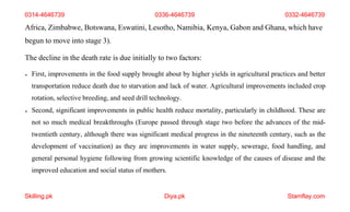 Skilling.pk Diya.pk Stamflay.com
Africa, Zimbabwe, Botswana, Eswatini, Lesotho, Namibia, Kenya, Gabon and Ghana, which have
begun to move into stage 3).
The decline in the death rate is due initially to two factors:
 First, improvements in the food supply brought about by higher yields in agricultural practices and better
transportation reduce death due to starvation and lack of water. Agricultural improvements included crop
rotation, selective breeding, and seed drill technology.
 Second, significant improvements in public health reduce mortality, particularly in childhood. These are
not so much medical breakthroughs (Europe passed through stage two before the advances of the mid-
twentieth century, although there was significant medical progress in the nineteenth century, such as the
development of vaccination) as they are improvements in water supply, sewerage, food handling, and
general personal hygiene following from growing scientific knowledge of the causes of disease and the
improved education and social status of mothers.
0314-4646739 0336-4646739 0332-4646739
 