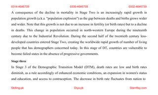 Skilling.pk Diya.pk Stamflay.com
0314-4646739 0336-4646739 0332-4646739
A consequence of the decline in mortality in Stage Two is an increasingly rapid growth in
population growth (a.k.a. "population explosion") as the gap between deaths and births grows wider
and wider. Note that this growth is not due to an increase in fertility (or birth rates) but to a decline
in deaths. This change in population occurred in north-western Europe during the nineteenth
century due to the Industrial Revolution. During the second half of the twentieth century less-
developed countries entered Stage Two, creating the worldwide rapid growth of number of living
people that has demographers concerned today. In this stage of DT, countries are vulnerable to
become failed states in the absence of progressive governments.
Stage three
In Stage 3 of the Demographic Transition Model (DTM), death rates are low and birth rates
diminish, as a rule accordingly of enhanced economic conditions, an expansion in women's status
and education, and access to contraception. The decrease in birth rate fluctuates from nation to
 