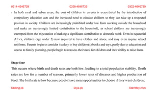 Skilling.pk Diya.pk Stamflay.com
0314-4646739 0336-4646739 0332-4646739
 In both rural and urban areas, the cost of children to parents is exacerbated by the introduction of
compulsory education acts and the increased need to educate children so they can take up a respected
position in society. Children are increasingly prohibited under law from working outside the household
and make an increasingly limited contribution to the household, as school children are increasingly
exempted from the expectation of making a significant contribution to domestic work. Even in equatorial
Africa, children (age under 5) now required to have clothes and shoes, and may even require school
uniforms. Parents begin to consider it a duty to buy children(s) books and toys, partly due to education and
access to family planning, people begin to reassess their need for children and their ability to raise them.
Stage four
This occurs where birth and death rates are both low, leading to a total population stability. Death
rates are low for a number of reasons, primarily lower rates of diseases and higher production of
food. The birth rate is low because people have more opportunities to choose if they want children;
 
