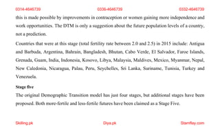 Skilling.pk Diya.pk Stamflay.com
this is made possible by improvements in contraception or women gaining more independence and
work opportunities. The DTM is only a suggestion about the future population levels of a country,
not a prediction.
Countries that were at this stage (total fertility rate between 2.0 and 2.5) in 2015 include: Antigua
and Barbuda, Argentina, Bahrain, Bangladesh, Bhutan, Cabo Verde, El Salvador, Faroe Islands,
Grenada, Guam, India, Indonesia, Kosovo, Libya, Malaysia, Maldives, Mexico, Myanmar, Nepal,
New Caledonia, Nicaragua, Palau, Peru, Seychelles, Sri Lanka, Suriname, Tunisia, Turkey and
Venezuela.
Stage five
The original Demographic Transition model has just four stages, but additional stages have been
proposed. Both more-fertile and less-fertile futures have been claimed as a Stage Five.
0314-4646739 0336-4646739 0332-4646739
 
