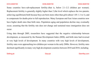 Skilling.pk Diya.pk Stamflay.com
0314-4646739 0336-4646739 0332-4646739
Some countries have sub-replacement fertility (that is, below 2.1–2.2 children per woman).
Replacement fertility is generally slightly higher than 2 (the level which replaces the two parents,
achieving equilibrium) both because boys are born more often than girls (about 1.05–1.1 to 1), and
to compensate for deaths prior to full reproduction. Many European and East Asian countries now
have higher death rates than birth rates. Population aging and population decline may eventually
occur, assuming that the fertility rate does not change and sustained mass immigration does not
occur.
Using data through 2005, researchers have suggested that the negative relationship between
development, as measured by the Human Development Index (HDI), and birth rates had reversed
at very high levels of development. In many countries with very high levels of development,
fertility rates were approaching two children per woman in the early 2000s. However, fertility rates
declined significantly in many very high development countries between 2010 and 2018, including
 