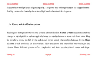 Skilling.pk Diya.pk Stamflay.com
in countries with high levels of gender parity. The global data no longer support the suggestion that
fertility rates tend to broadly rise at very high levels of national development.
b. Change and stratification systems
Sociologists distinguish between two systems of stratification. Closed systems accommodate little
change in social position and are typically based on ascribed status or some trait from birth. They
do not allow people to shift levels and do not permit social relationships between levels. Open
systems, which are based on achievement, allow movement and interaction between layers and
classes. These different systems reflect, emphasize, and foster certain cultural values and shape
0314-4646739 0336-4646739 0332-4646739
 