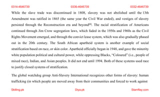 Skilling.pk Diya.pk Stamflay.com
0314-4646739 0336-4646739 0332-4646739
While the slave trade was discontinued in 1808, slavery was not abolished until the 13th
Amendment was ratified in 1865 (the same year the Civil War ended), and vestiges of slavery
persisted through the Reconstruction era and beyond[1]. The racial stratification of Americans
continued through Jim Crow segregation laws, which faded in the 1950s and 1960s as the Civil
Rights Movement emerged, and through the convict lease system, which was also gradually phased
out in the 20th century. The South African apartheid system is another example of social
stratification based on race, or skin color. Apartheid officially began in 1948, and gave the minority
white population political and cultural power, while oppressing Blacks, “Coloured” (i.e., people of
mixed race), Indian, and Asian peoples. It did not end until 1994. Both of these systems used race
to justify closed systems of stratification.
The global watchdog group Anti-Slavery International recognizes other forms of slavery: human
trafficking (in which people are moved away from their communities and forced to work against
 