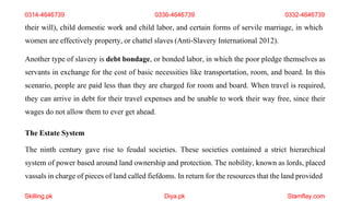 Skilling.pk Diya.pk Stamflay.com
their will), child domestic work and child labor, and certain forms of servile marriage, in which
women are effectively property, or chattel slaves (Anti-Slavery International 2012).
Another type of slavery is debt bondage, or bonded labor, in which the poor pledge themselves as
servants in exchange for the cost of basic necessities like transportation, room, and board. In this
scenario, people are paid less than they are charged for room and board. When travel is required,
they can arrive in debt for their travel expenses and be unable to work their way free, since their
wages do not allow them to ever get ahead.
The Estate System
The ninth century gave rise to feudal societies. These societies contained a strict hierarchical
system of power based around land ownership and protection. The nobility, known as lords, placed
vassals in charge of pieces of land called fiefdoms. In return for the resources that the land provided
0314-4646739 0336-4646739 0332-4646739
 