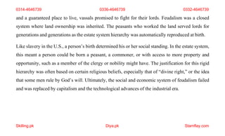 Skilling.pk Diya.pk Stamflay.com
and a guaranteed place to live, vassals promised to fight for their lords. Feudalism was a closed
system where land ownership was inherited. The peasants who worked the land served lords for
generations and generations as the estate system hierarchy was automatically reproduced at birth.
Like slavery in the U.S., a person’s birth determined his or her social standing. In the estate system,
this meant a person could be born a peasant, a commoner, or with access to more property and
opportunity, such as a member of the clergy or nobility might have. The justification for this rigid
hierarchy was often based on certain religious beliefs, especially that of “divine right,” or the idea
that some men rule by God’s will. Ultimately, the social and economic system of feudalism failed
and was replaced by capitalism and the technological advances of the industrial era.
0314-4646739 0336-4646739 0332-4646739
 