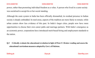 Skilling.pk Diya.pk Stamflay.com
power, rather than promoting individual freedom as a value. A person who lived in a caste society
was socialized to accept his or her social standing.
Although the caste system in India has been officially dismantled, its residual presence in Indian
society is deeply embedded. In rural areas, aspects of the tradition are more likely to remain, while
urban centers show less evidence of this past. In India’s larger cities, people now have more
opportunities to choose their own career paths and marriage partners. With India’s emergence as
an economic power, corporations have introduced merit-based hiring and employment standards to
the nation.
Q.3 Critically evaluate the educational revolution in light of Peter F. Druker reading and assess the
educational/ curriculum measures adopted by Govt. of Pakistan.
0314-4646739 0336-4646739 0332-4646739
 