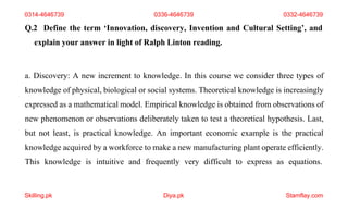 Skilling.pk Diya.pk Stamflay.com
Q.2 Define the term ‘Innovation, discovery, Invention and Cultural Setting’, and
explain your answer in light of Ralph Linton reading.
a. Discovery: A new increment to knowledge. In this course we consider three types of
knowledge of physical, biological or social systems. Theoretical knowledge is increasingly
expressed as a mathematical model. Empirical knowledge is obtained from observations of
new phenomenon or observations deliberately taken to test a theoretical hypothesis. Last,
but not least, is practical knowledge. An important economic example is the practical
knowledge acquired by a workforce to make a new manufacturing plant operate efficiently.
This knowledge is intuitive and frequently very difficult to express as equations.
0314-4646739 0336-4646739 0332-4646739
 