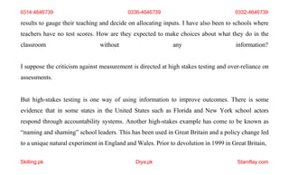 Skilling.pk Diya.pk Stamflay.com
results to gauge their teaching and decide on allocating inputs. I have also been to schools where
teachers have no test scores. How are they expected to make choices about what they do in the
classroom without any information?
I suppose the criticism against measurement is directed at high stakes testing and over-reliance on
assessments.
But high-stakes testing is one way of using information to improve outcomes. There is some
evidence that in some states in the United States such as Florida and New York school actors
respond through accountability systems. Another high-stakes example has come to be known as
“naming and shaming” school leaders. This has been used in Great Britain and a policy change led
to a unique natural experiment in England and Wales. Prior to devolution in 1999 in Great Britain,
0314-4646739 0336-4646739 0332-4646739
 