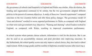 Skilling.pk Diya.pk Stamflay.com
0314-4646739 0336-4646739 0332-4646739
the governance of schools (and hospitals) in England and Wales was similar. After devolution, the
funding and organization continued to be similar, but the two governments adopted different
policies in the pursuit of common objectives. A study of these two “natural experiments” compared
outcomes in the two countries before and after these policy changes. The governance model of
“trust and altruism” resulted in worse reported performance in Wales as compared with England
on what were each government's key objectives. “Naming and shaming” school leaders worked in
England, as compared with Wales, resulting in improved examination performance.
In school systems where parents choose schools, information is vital for the decision. But it can
also be used as an accountability measure and prod providers into improving outcomes. In
the Netherlands, the school quality scores not only improve school choice, they also lead to school
improvement. Both average grades and the number of diplomas awarded increase after receiving a
 