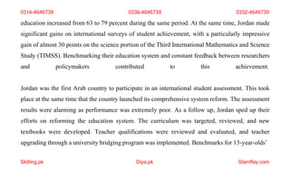 Skilling.pk Diya.pk Stamflay.com
education increased from 63 to 79 percent during the same period. At the same time, Jordan made
significant gains on international surveys of student achievement, with a particularly impressive
gain of almost 30 points on the science portion of the Third International Mathematics and Science
Study (TIMSS). Benchmarking their education system and constant feedback between researchers
and policymakers contributed to this achievement.
Jordan was the first Arab country to participate in an international student assessment. This took
place at the same time that the country launched its comprehensive system reform. The assessment
results were alarming as performance was extremely poor. As a follow up, Jordan sped up their
efforts on reforming the education system. The curriculum was targeted, reviewed, and new
textbooks were developed. Teacher qualifications were reviewed and evaluated, and teacher
upgrading through a university bridging program was implemented. Benchmarks for 13-year-olds’
0314-4646739 0336-4646739 0332-4646739
 