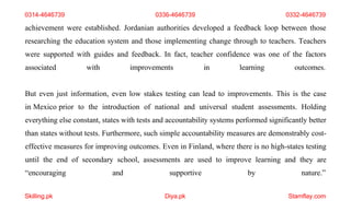 Skilling.pk Diya.pk Stamflay.com
achievement were established. Jordanian authorities developed a feedback loop between those
researching the education system and those implementing change through to teachers. Teachers
were supported with guides and feedback. In fact, teacher confidence was one of the factors
associated with improvements in learning outcomes.
But even just information, even low stakes testing can lead to improvements. This is the case
in Mexico prior to the introduction of national and universal student assessments. Holding
everything else constant, states with tests and accountability systems performed significantly better
than states without tests. Furthermore, such simple accountability measures are demonstrably cost-
effective measures for improving outcomes. Even in Finland, where there is no high-states testing
until the end of secondary school, assessments are used to improve learning and they are
“encouraging and supportive by nature.”
0314-4646739 0336-4646739 0332-4646739
 