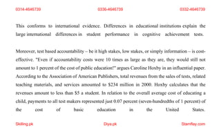 Skilling.pk Diya.pk Stamflay.com
This conforms to international evidence. Differences in educational institutions explain the
large international differences in student performance in cognitive achievement tests.
Moreover, test based accountability – be it high stakes, low stakes, or simply information – is cost-
effective. "Even if accountability costs were 10 times as large as they are, they would still not
amount to 1 percent of the cost of public education!" argues Caroline Hoxby in an influential paper.
According to the Association of American Publishers, total revenues from the sales of tests, related
teaching materials, and services amounted to $234 million in 2000. Hoxby calculates that the
revenues amount to less than $5 a student. In relation to the overall average cost of educating a
child, payments to all test makers represented just 0.07 percent (seven-hundredths of 1 percent) of
the cost of basic education in the United States.
0314-4646739 0336-4646739 0332-4646739
 