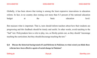 Skilling.pk Diya.pk Stamflay.com
Globally, it has been shown that testing is among the least expensive innovations in education
reform. In fact, in no country does testing cost more than 0.3 percent of the national education
budget at the basic education level.
But measure what is important. That is, tests should inform teachers about how their students are
progressing and this feedback should be timely and useful. In other words, avoid teaching to the
“bad” test. Policymakers have a role to play, too, as Hoxby points out, as they should “encourage
teaching the curriculum, but they should discourage teaching the test.”
Q.4 Discuss the historical background of Land Reforms in Pakistan; to what extent you think these
reforms have been effective agents of social change in Pakistan?
0314-4646739 0336-4646739 0332-4646739
 