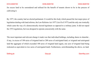 Skilling.pk Diya.pk Stamflay.com
0314-4646739 0336-4646739 0332-4646739
for excess land to be surrendered and utilised for the benefit of tenants shown to be in the process of
cultivating it.
By 1977, the country had an elected parliament. It would be this body which passed the last major piece of
legislation dealing with land reforms; the Law Reforms Act 1977 (Act II of 1977) and the only one ironically
which came the way of a democratically elected legislature as opposed to a military junta. It did not repeal
the 1972 regulations, but was designed to operate concurrently with the same.
The most important and relevant change it made was that individual holdings, including shares in shamilat ,
if any, in excess of 100 acres of irrigated land or 200 acres of unirrigated land, or irrigated and unirrigated
land the aggregate of which exceeded 100 acres of irrigated land (again, one acre of irrigated land being
reckoned as equivalent to two acres of unirrigated land). Furthermore, notwithstanding the above, no land
 