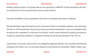 Skilling.pk Diya.pk Stamflay.com
0314-4646739 0336-4646739 0332-4646739
holding could (per section 3) be greater than an area equivalent to 8,000 PIU of land calculated on the basis
of classification of soil as entered in the revenue records for kharif.
The end of the Bhutto era also signalled the end of the era of statutory land reform in Pakistan.
During Ziaul Haq's reign only major new laws were passed. Only two amending ordinances came into being.
The first in 1979 declared that where the provincial government had decided to lease out surrendered land,
the person who surrendered it would have first priority, and the second allowed the federal government to
exempt any educational institution or cooperative farming society from the operation of the 1977 act.
Land reforms were always controversial. It was alleged by opponents that they were un-Islamic and that they
infringed on the right to own, use and enjoy property as protected by the constitution. Matters finally came
 