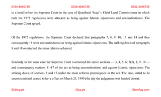 Skilling.pk Diya.pk Stamflay.com
0314-4646739 0336-4646739 0332-4646739
to a head before the Supreme Court in the case of Qazalbash Waqf v Chief Land Commissioner in which
both the 1972 regulations were attacked as being against Islamic injunctions and unconstitutional. The
Supreme Court agreed.
Of the 1972 regulations, the Supreme Court declared that paragraphs 7, 8, 9, 10, 13 and 14 and thus
consequently 18 were unconstitutional as being against Islamic injunctions. The striking down of paragraphs
8 and 18 overturned the main reforms achieved.
Similarly in the same case the Supreme Court overturned the entire sections — 3, 4, 5, 6, 7(5), 8, 9, 10 —
and consequently sections 11-17 of the act as being unconstitutional and against Islamic injunctions. The
striking down of sections 3 and 17 undid the main reforms promulgated in the act. The laws stated to be
unconstitutional ceased to have effect on March 23, 1990 (the day the judgement was handed down).
 