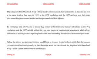 Skilling.pk Diya.pk Stamflay.com
The net result of the Qazalbash Waqf v Chief Land Commissioner is that land reforms in Pakistan are now
at the same level as they were in 1947, as the 1972 regulations and the 1977 act have seen their main
provisions being struck down and the 1959 regulations have been repealed.
To commence land reforms and to ensure they contain at least the same measure of reforms as the 1972
regulations and the 1977 act did will at the very least require a constitutional amendment which allows
parliament to enact legislation regarding land reform notwithstanding the relevant constitutional provisions.
Failing the above, any proposed reforms would have to be more limited in their ambit than the previous
reforms to avoid unconstitutionality or their lordships would have to overrule the judgment in the Qazalbash
Waqf v Chief Land Commissioner in another case.
0314-4646739 0336-4646739 0332-4646739
 