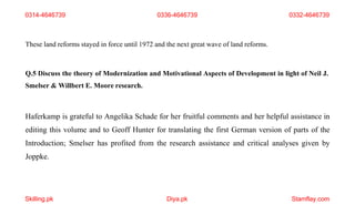 Skilling.pk Diya.pk Stamflay.com
These land reforms stayed in force until 1972 and the next great wave of land reforms.
Q.5 Discuss the theory of Modernization and Motivational Aspects of Development in light of Neil J.
Smelser & Willbert E. Moore research.
Haferkamp is grateful to Angelika Schade for her fruitful comments and her helpful assistance in
editing this volume and to Geoff Hunter for translating the first German version of parts of the
Introduction; Smelser has profited from the research assistance and critical analyses given by
Joppke.
0314-4646739 0336-4646739 0332-4646739
 
