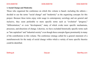 Skilling.pk Diya.pk Stamflay.com
0314-4646739 0336-4646739 0332-4646739
1. Social Change and Modernity
Those who organized the conference on which this volume is based—including the editors—
decided to use the terms "social change" and "modernity" as the organizing concepts for this
project. Because these terms enjoy wide usage in contemporary sociology and are general and
inclusive, they seem preferable to more specific terms such as "evolution" "progress,"
"differentiation," or even "development," many of which evoke more specific mechanisms,
processes, and directions of change. Likewise, we have excluded historically specific terms such
as "late capitalism" and "industrial society" even though these concepts figure prominently in many
of the contributions to this volume. The conference strategy called for a general statement of a
metaframework for the study of social change within which a variety of more specific theories
could be identified.
 