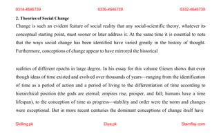Skilling.pk Diya.pk Stamflay.com
0314-4646739 0336-4646739 0332-4646739
2. Theories of Social Change
Change is such an evident feature of social reality that any social-scientific theory, whatever its
conceptual starting point, must sooner or later address it. At the same time it is essential to note
that the ways social change has been identified have varied greatly in the history of thought.
Furthermore, conceptions of change appear to have mirrored the historical
realities of different epochs in large degree. In his essay for this volume Giesen shows that even
though ideas of time existed and evolved over thousands of years—ranging from the identification
of time as a period of action and a period of living to the differentiation of time according to
hierarchical position (the gods are eternal; empires rise, prosper, and fall; humans have a time
lifespan), to the conception of time as progress—stability and order were the norm and changes
were exceptional. But in more recent centuries the dominant conceptions of change itself have
 