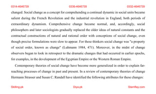 Skilling.pk Diya.pk Stamflay.com
0314-4646739 0336-4646739 0332-4646739
changed. Social change as a concept for comprehending a continual dynamic in social units became
salient during the French Revolution and the industrial revolution in England, both periods of
extraordinary dynamism. Comprehensive change became normal, and, accordingly, social
philosophers and later sociologists gradually replaced the older ideas of natural constants and the
contractual constructions of natural and rational order with conceptions of social change, even
though precise formulations were slow to appear. For these thinkers social change was "a property
of social order, known as change" (Luhmann 1984, 471). Moreover, in the midst of change
observers began to look in retrospect to the dramatic changes that had occurred in earlier epochs,
for examples, in the development of the Egyptian Empire or the Western Roman Empire.
Contemporary theories of social change have become more generalized in order to explain far-
reaching processes of change in past and present. In a review of contemporary theories of change
Hermann Strasser and Susan C. Randall have identified the following attributes for these changes:
 