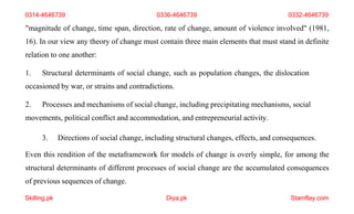 Skilling.pk Diya.pk Stamflay.com
"magnitude of change, time span, direction, rate of change, amount of violence involved" (1981,
16). In our view any theory of change must contain three main elements that must stand in definite
relation to one another:
1. Structural determinants of social change, such as population changes, the dislocation
occasioned by war, or strains and contradictions.
2. Processes and mechanisms of social change, including precipitating mechanisms, social
movements, political conflict and accommodation, and entrepreneurial activity.
3. Directions of social change, including structural changes, effects, and consequences.
Even this rendition of the metaframework for models of change is overly simple, for among the
structural determinants of different processes of social change are the accumulated consequences
of previous sequences of change.
0314-4646739 0336-4646739 0332-4646739
 
