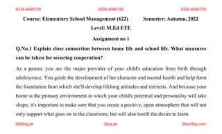 Course: Elementary School Management (622) Semester: Autumn, 2022
Skilling.pk Diya.pk Stamflay.com
Level: M.Ed ETE
Assignment no 1
Q.No.1 Explain close connection between home life and school life. What measures
can be taken for securing cooperation?
As a parent, you are the major provider of your child's education from birth through
adolescence. You guide the development of her character and mental health and help form
the foundation from which she'll develop lifelong attitudes and interests. And because your
home is the primary environment in which your child's potential and personality will take
shape, it's important to make sure that you create a positive, open atmosphere that will not
only support what goes on in the classroom, but will also instill the desire to learn.
0314-4646739 0336-4646739 0332-4646739
 