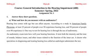 Course: General Introduction to the Hearing Impairment (680)
Semester: Spring, 2022
Assignment No. 1
1. Answer these short questions.
a) What and how do you measure with an audiometer?
Hearing loss comes with age but can affect anyone. According to a study in American Family
Physician, at least 25 percent of people over 50 experience hearing loss, and 50 percent of people
over 80 experience it. One way to test for hearing loss is through the use of audiometry.
An audiometry exam tests how well your hearing functions. It tests both the intensity and the tone
of sounds, balance issues, and other issues related to the function of the inner ear. A doctor who
specializes in diagnosing and treating hearing loss called an audiologist administers the test.
0314-4646739 0332-4646739
1
0336-4646739
Skilling.pk Diya.pk Stamflay.com
 