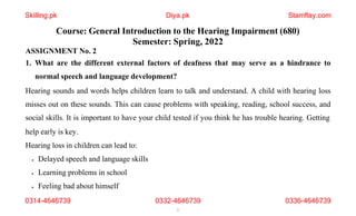 Course: General Introduction to the Hearing Impairment (680)
Semester: Spring, 2022
ASSIGNMENT No. 2
1. What are the different external factors of deafness that may serve as a hindrance to
normal speech and language development?
Hearing sounds and words helps children learn to talk and understand. A child with hearing loss
misses out on these sounds. This can cause problems with speaking, reading, school success, and
social skills. It is important to have your child tested if you think he has trouble hearing. Getting
help early is key.
Hearing loss in children can lead to:
 Delayed speech and language skills
 Learning problems in school
 Feeling bad about himself
0314-4646739 0332-4646739
1
0336-4646739
Skilling.pk Diya.pk Stamflay.com
 